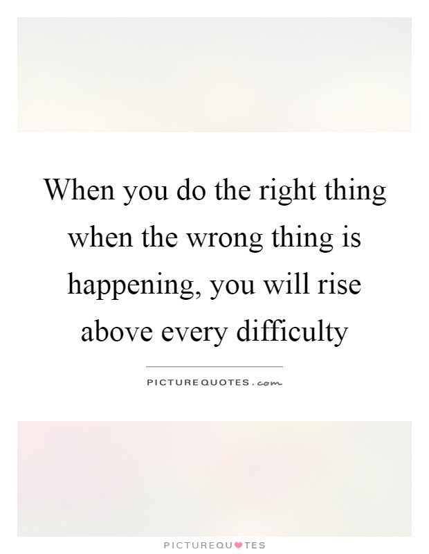When you do the right thing when the wrong thing is happening, you will rise above every difficulty Picture Quote #1