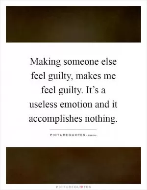 Making someone else feel guilty, makes me feel guilty. It’s a useless emotion and it accomplishes nothing Picture Quote #1