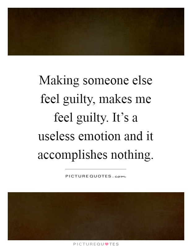 Making someone else feel guilty, makes me feel guilty. It's a useless emotion and it accomplishes nothing Picture Quote #1
