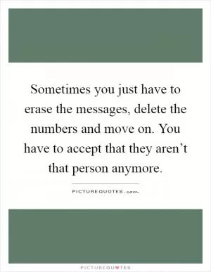 Sometimes you just have to erase the messages, delete the numbers and move on. You have to accept that they aren’t that person anymore Picture Quote #1