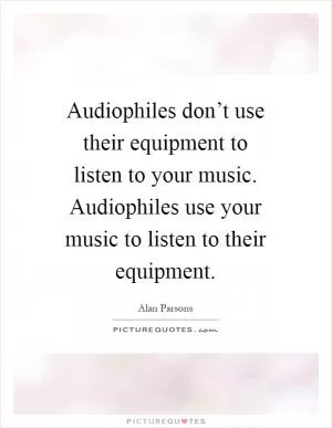 Audiophiles don’t use their equipment to listen to your music. Audiophiles use your music to listen to their equipment Picture Quote #1