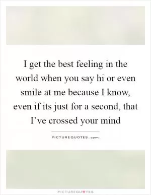 I get the best feeling in the world when you say hi or even smile at me because I know, even if its just for a second, that I’ve crossed your mind Picture Quote #1