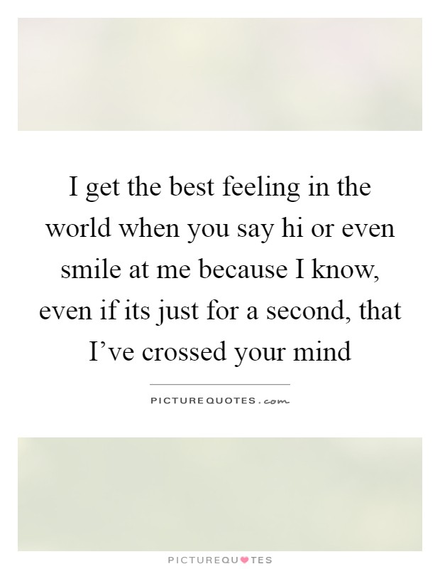 I get the best feeling in the world when you say hi or even smile at me because I know, even if its just for a second, that I've crossed your mind Picture Quote #1