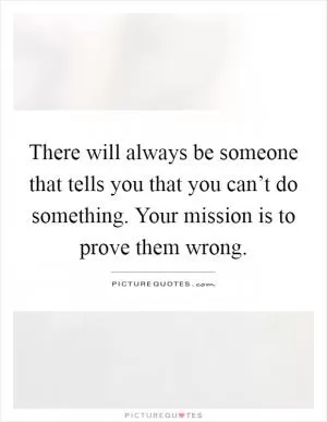 There will always be someone that tells you that you can’t do something. Your mission is to prove them wrong Picture Quote #1