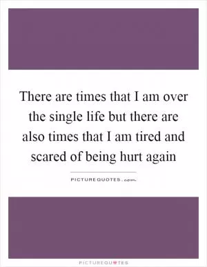 There are times that I am over the single life but there are also times that I am tired and scared of being hurt again Picture Quote #1
