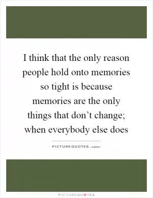 I think that the only reason people hold onto memories so tight is because memories are the only things that don’t change; when everybody else does Picture Quote #1