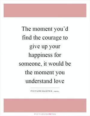 The moment you’d find the courage to give up your happiness for someone, it would be the moment you understand love Picture Quote #1