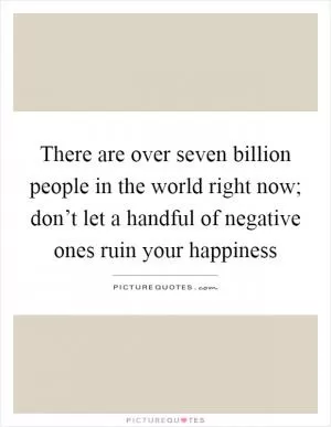 There are over seven billion people in the world right now; don’t let a handful of negative ones ruin your happiness Picture Quote #1
