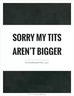 Sorry my tits aren’t bigger Picture Quote #1