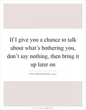 If I give you a chance to talk about what’s bothering you, don’t say nothing, then bring it up later on Picture Quote #1