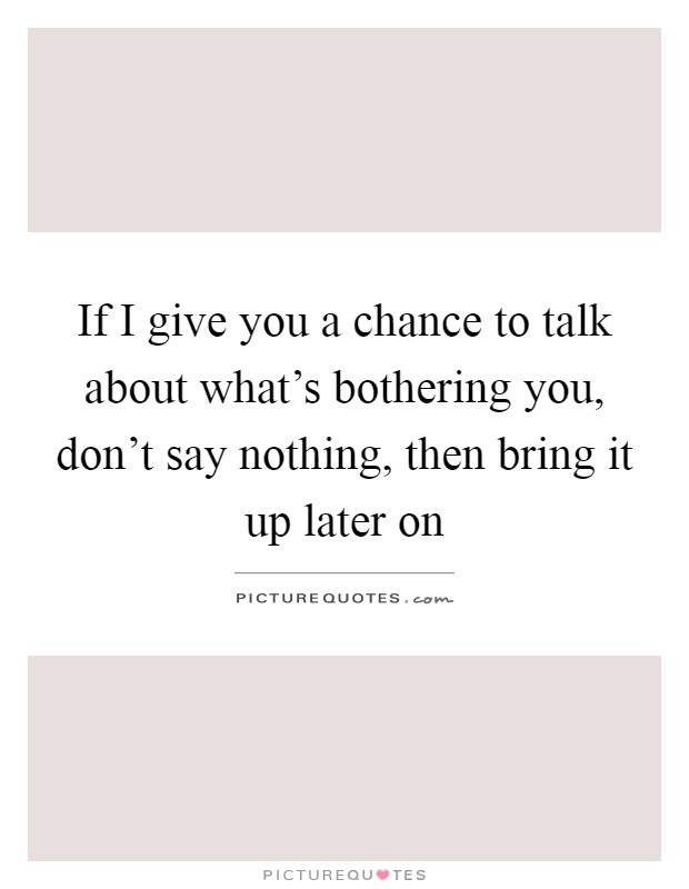 If I give you a chance to talk about what's bothering you, don't say nothing, then bring it up later on Picture Quote #1