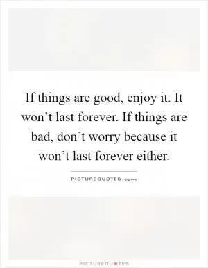 If things are good, enjoy it. It won’t last forever. If things are bad, don’t worry because it won’t last forever either Picture Quote #1