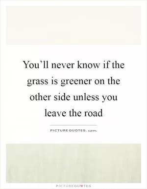 You’ll never know if the grass is greener on the other side unless you leave the road Picture Quote #1