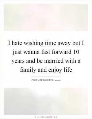 I hate wishing time away but I just wanna fast forward 10 years and be married with a family and enjoy life Picture Quote #1