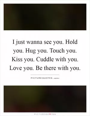 I just wanna see you. Hold you. Hug you. Touch you. Kiss you. Cuddle with you. Love you. Be there with you Picture Quote #1