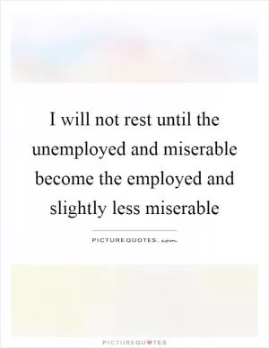 I will not rest until the unemployed and miserable become the employed and slightly less miserable Picture Quote #1