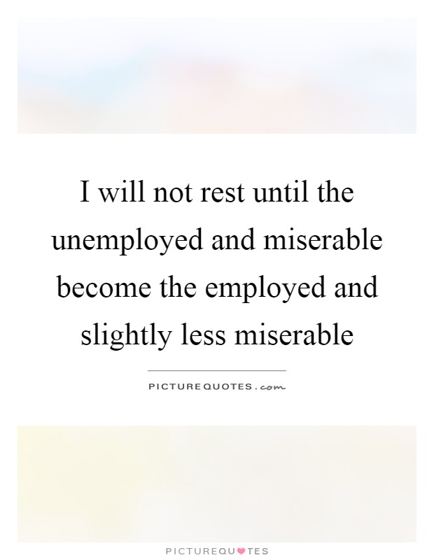 I will not rest until the unemployed and miserable become the employed and slightly less miserable Picture Quote #1