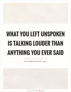 What you left unspoken is talking louder than anything you ever said Picture Quote #1