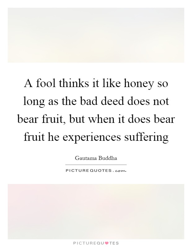 A fool thinks it like honey so long as the bad deed does not bear fruit, but when it does bear fruit he experiences suffering Picture Quote #1