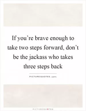 If you’re brave enough to take two steps forward, don’t be the jackass who takes three steps back Picture Quote #1