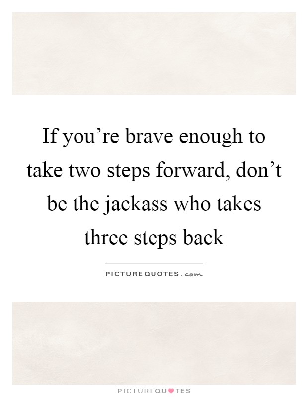 If you're brave enough to take two steps forward, don't be the jackass who takes three steps back Picture Quote #1