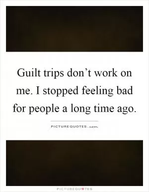 Guilt trips don’t work on me. I stopped feeling bad for people a long time ago Picture Quote #1