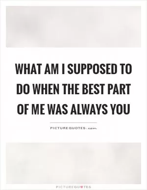 What am I supposed to do when the best part of me was always you Picture Quote #1