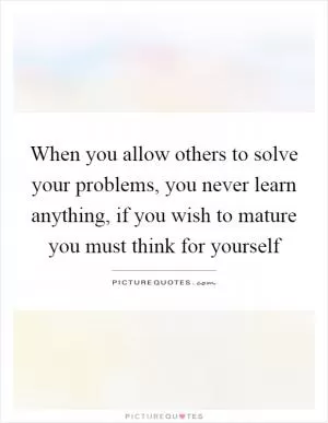 When you allow others to solve your problems, you never learn anything, if you wish to mature you must think for yourself Picture Quote #1