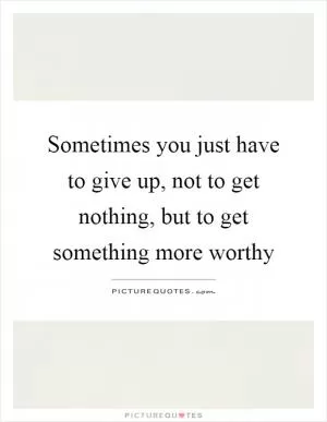 Sometimes you just have to give up, not to get nothing, but to get something more worthy Picture Quote #1
