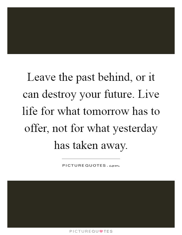 Leave the past behind, or it can destroy your future. Live life for what tomorrow has to offer, not for what yesterday has taken away Picture Quote #1