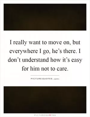 I really want to move on, but everywhere I go, he’s there. I don’t understand how it’s easy for him not to care Picture Quote #1