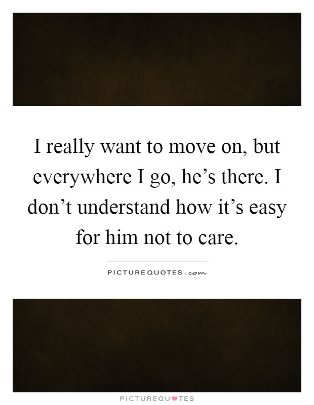 I really want to move on, but everywhere I go, he's there. I don't understand how it's easy for him not to care Picture Quote #1