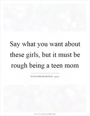 Say what you want about these girls, but it must be rough being a teen mom Picture Quote #1