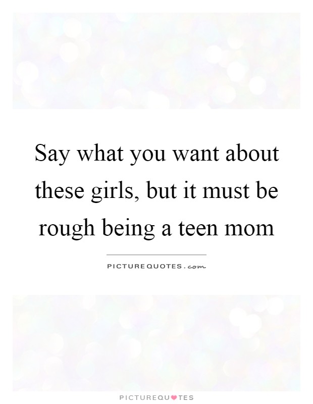 Say what you want about these girls, but it must be rough being a teen mom Picture Quote #1