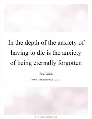 In the depth of the anxiety of having to die is the anxiety of being eternally forgotten Picture Quote #1