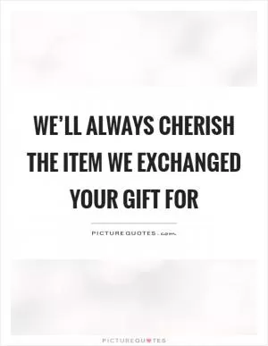 We’ll always cherish the item we exchanged your gift for Picture Quote #1