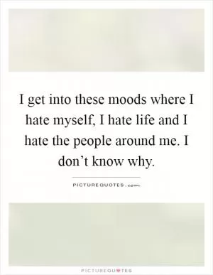 I get into these moods where I hate myself, I hate life and I hate the people around me. I don’t know why Picture Quote #1