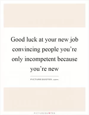 Good luck at your new job convincing people you’re only incompetent because you’re new Picture Quote #1