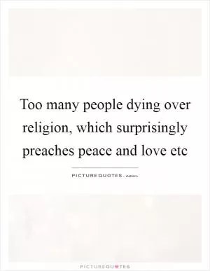 Too many people dying over religion, which surprisingly preaches peace and love etc Picture Quote #1