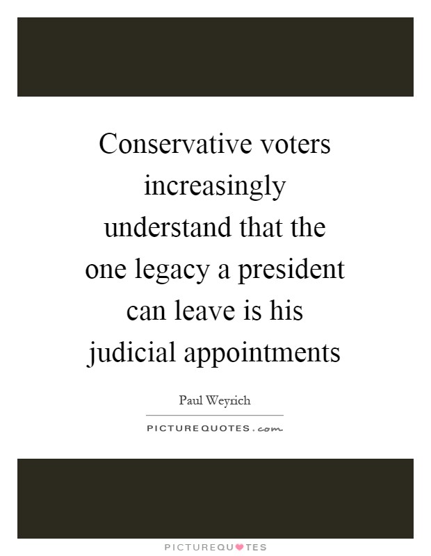 Conservative voters increasingly understand that the one legacy a president can leave is his judicial appointments Picture Quote #1