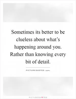 Sometimes its better to be clueless about what’s happening around you. Rather than knowing every bit of detail Picture Quote #1