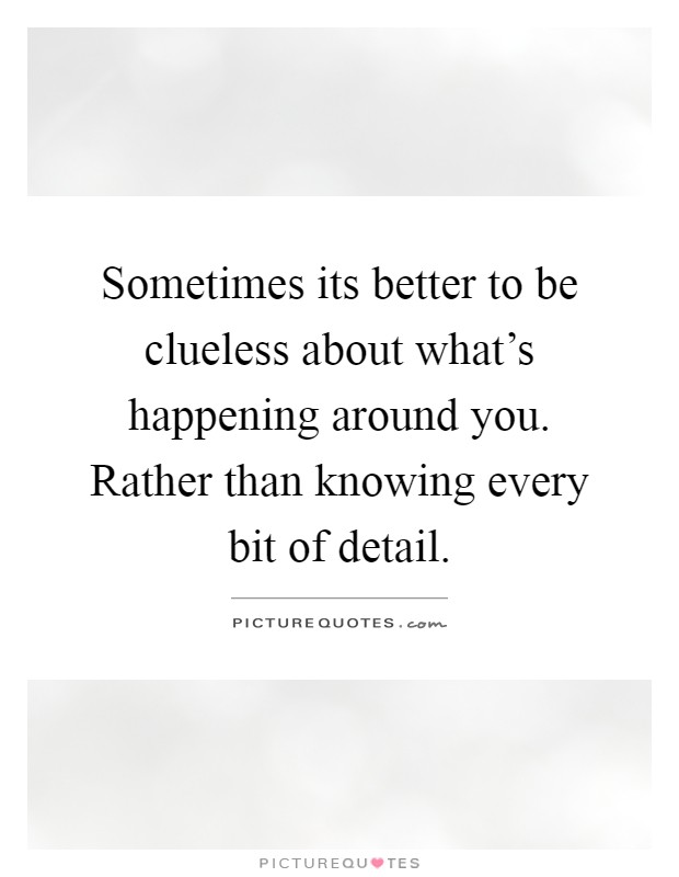 Sometimes its better to be clueless about what's happening around you. Rather than knowing every bit of detail Picture Quote #1