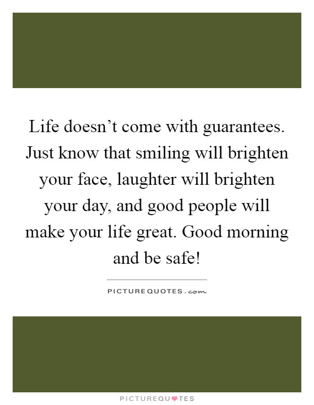 Life doesn't come with guarantees. Just know that smiling will brighten your face, laughter will brighten your day, and good people will make your life great. Good morning and be safe! Picture Quote #1