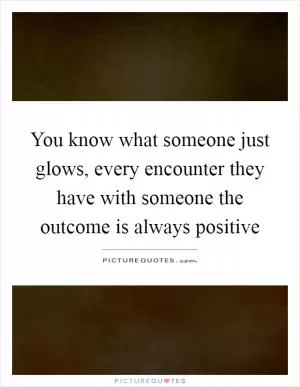 You know what someone just glows, every encounter they have with someone the outcome is always positive Picture Quote #1