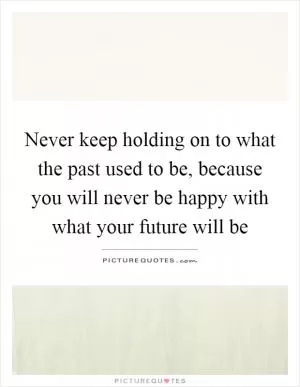 Never keep holding on to what the past used to be, because you will never be happy with what your future will be Picture Quote #1