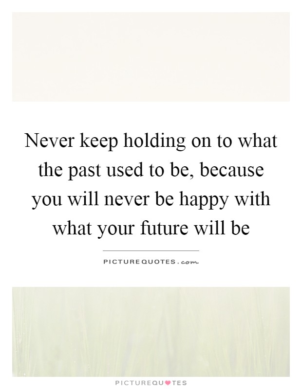 Never keep holding on to what the past used to be, because you will never be happy with what your future will be Picture Quote #1