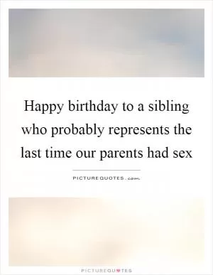 Happy birthday to a sibling who probably represents the last time our parents had sex Picture Quote #1