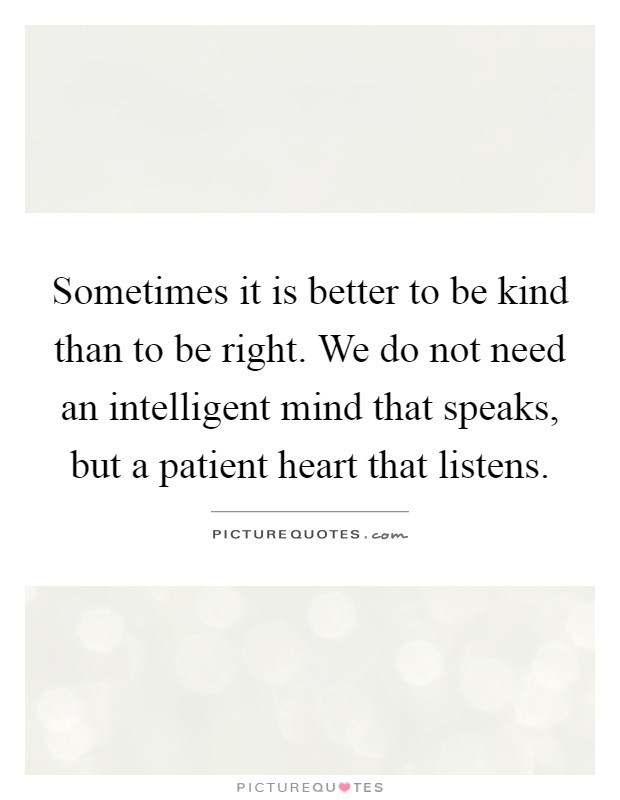 Sometimes it is better to be kind than to be right. We do not need an intelligent mind that speaks, but a patient heart that listens Picture Quote #1