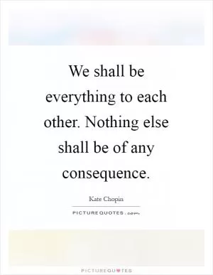 We shall be everything to each other. Nothing else shall be of any consequence Picture Quote #1