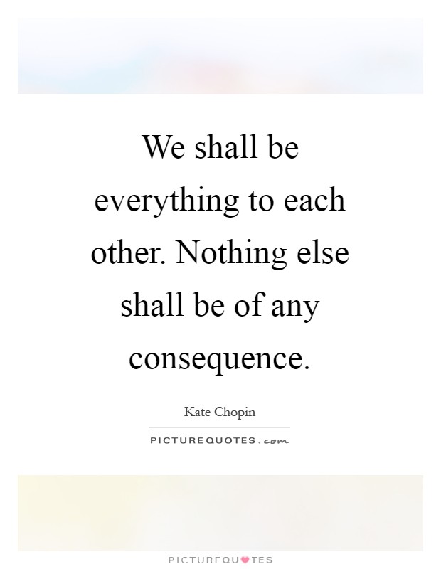 We shall be everything to each other. Nothing else shall be of any consequence Picture Quote #1